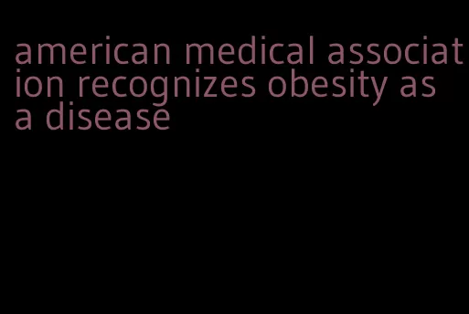 american medical association recognizes obesity as a disease