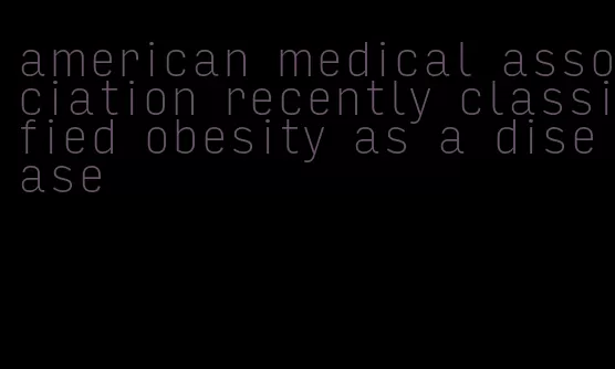 american medical association recently classified obesity as a disease