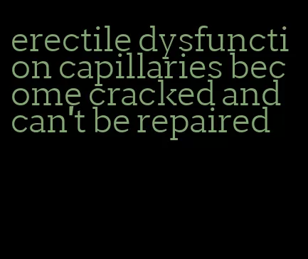 erectile dysfunction capillaries become cracked and can't be repaired