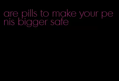 are pills to make your penis bigger safe