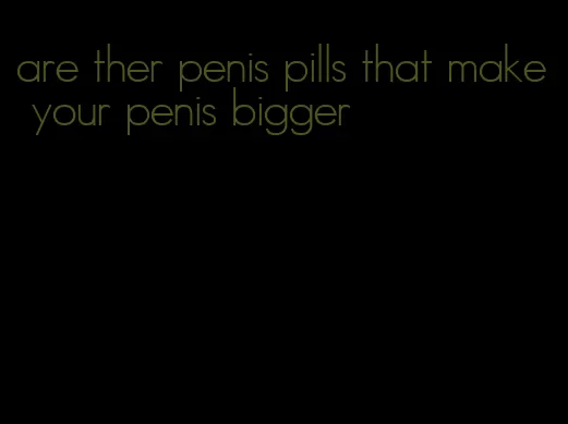 are ther penis pills that make your penis bigger