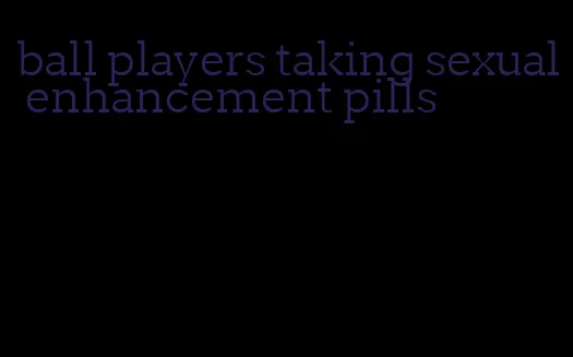 ball players taking sexual enhancement pills