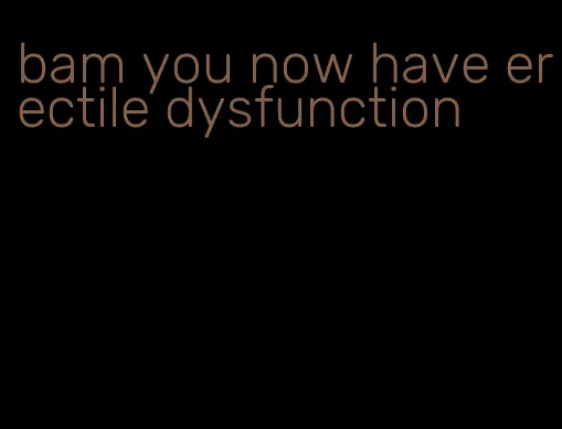 bam you now have erectile dysfunction