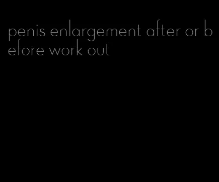 penis enlargement after or before work out