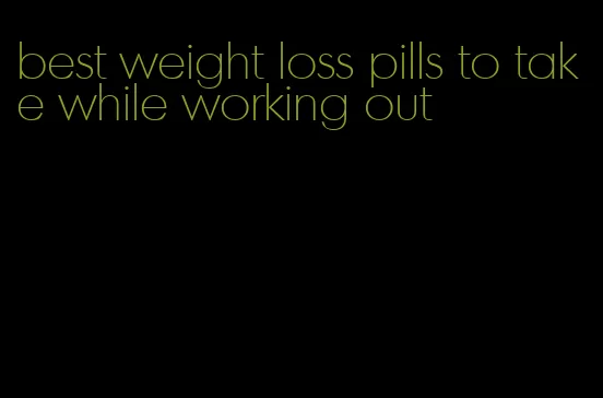 best weight loss pills to take while working out
