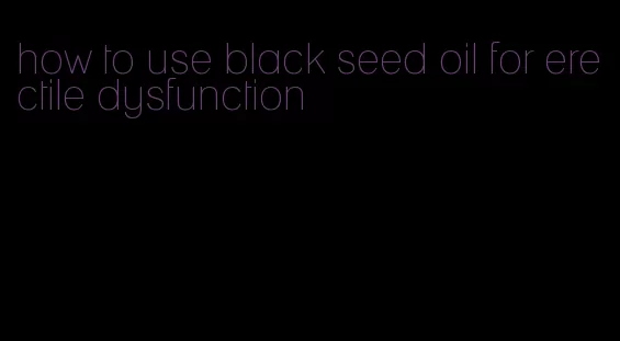 how to use black seed oil for erectile dysfunction