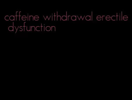 caffeine withdrawal erectile dysfunction