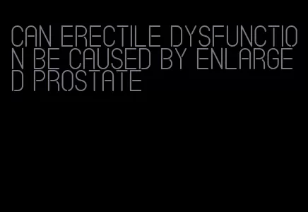 can erectile dysfunction be caused by enlarged prostate