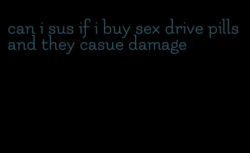 can i sus if i buy sex drive pills and they casue damage