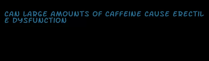 can large amounts of caffeine cause erectile dysfunction
