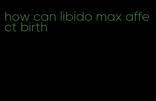 how can libido max affect birth