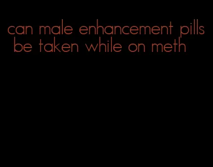 can male enhancement pills be taken while on meth