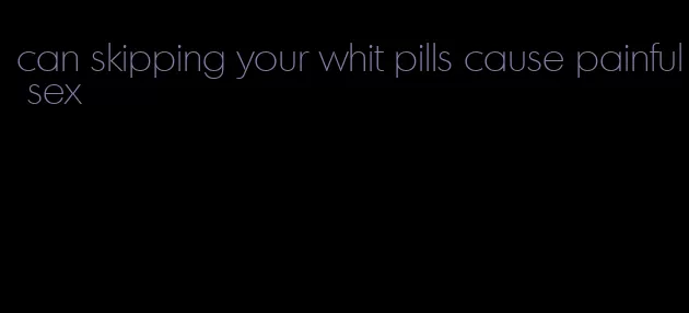 can skipping your whit pills cause painful sex