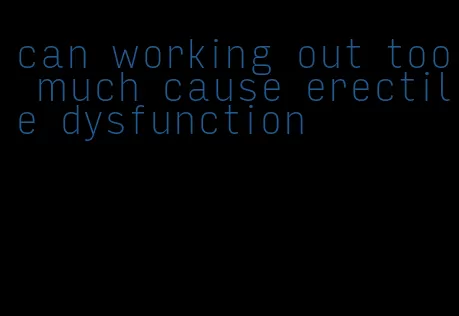 can working out too much cause erectile dysfunction