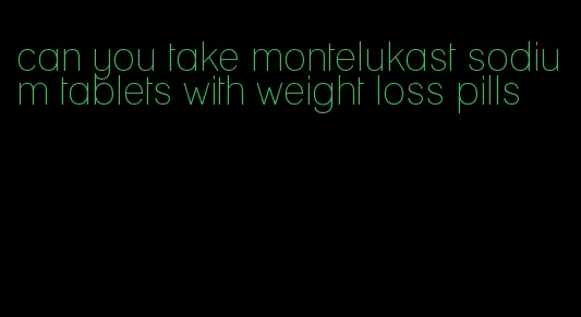 can you take montelukast sodium tablets with weight loss pills