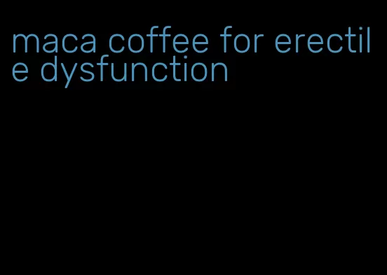 maca coffee for erectile dysfunction