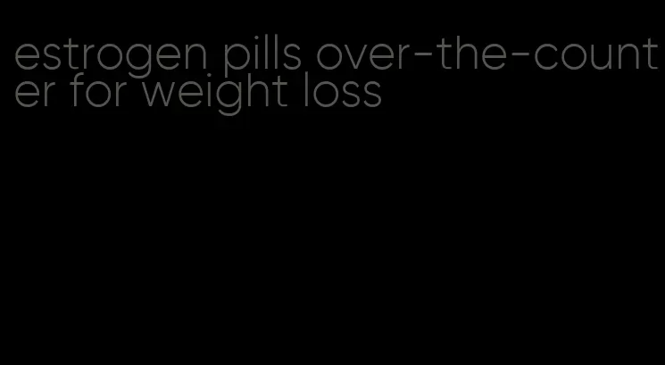 estrogen pills over-the-counter for weight loss