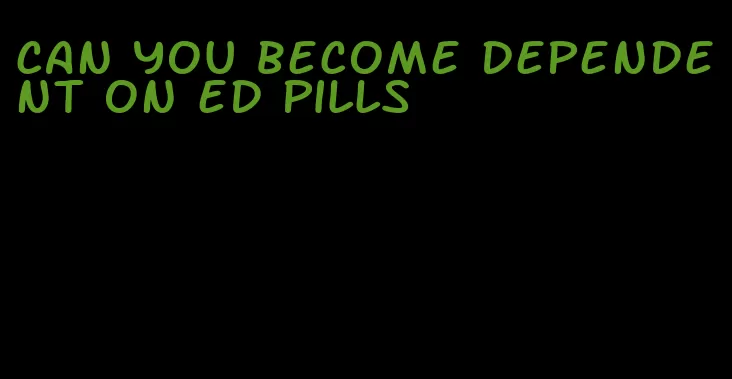 can you become dependent on ed pills