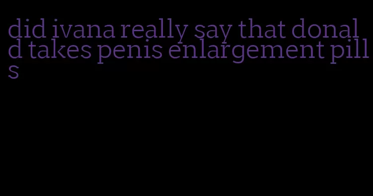 did ivana really say that donald takes penis enlargement pills
