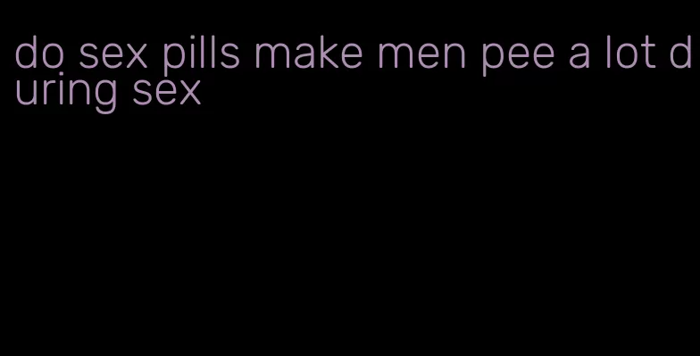 do sex pills make men pee a lot during sex