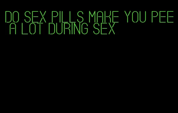 do sex pills make you pee a lot during sex