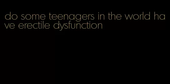 do some teenagers in the world have erectile dysfunction
