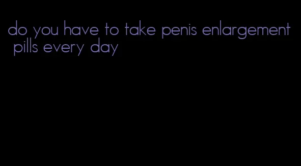 do you have to take penis enlargement pills every day