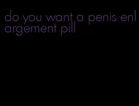 do you want a penis enlargement pill