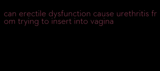 can erectile dysfunction cause urethritis from trying to insert into vagina