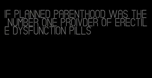 if planned parenthood was the number one proivder of erectile dysfunction pills