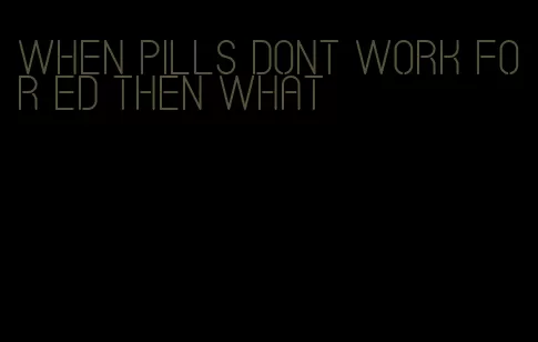 when pills dont work for ed then what
