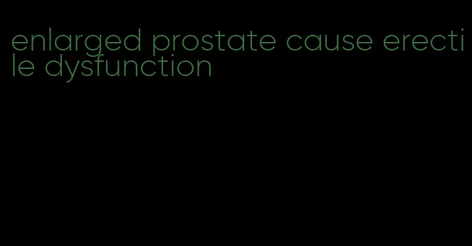 enlarged prostate cause erectile dysfunction