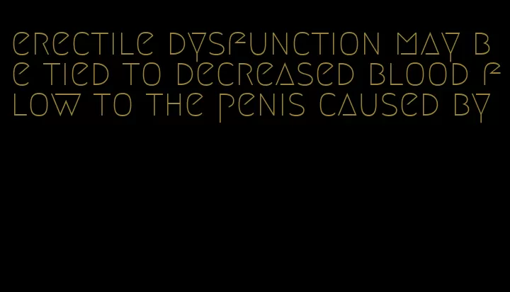 erectile dysfunction may be tied to decreased blood flow to the penis caused by