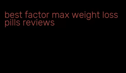 best factor max weight loss pills reviews