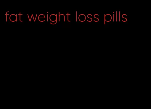 fat weight loss pills