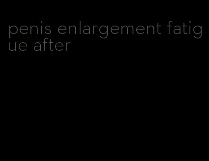 penis enlargement fatigue after