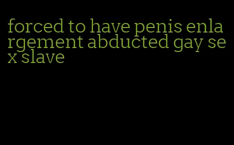 forced to have penis enlargement abducted gay sex slave