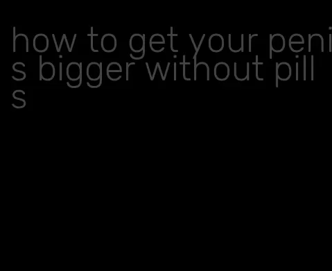 how to get your penis bigger without pills
