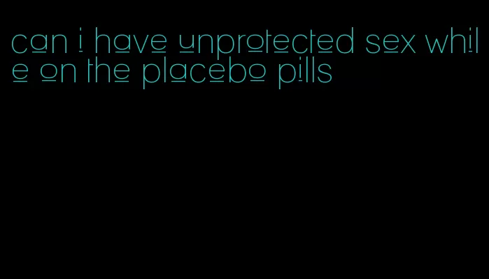 can i have unprotected sex while on the placebo pills