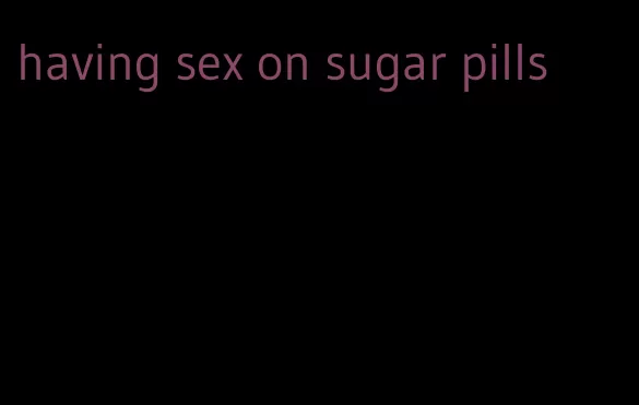 having sex on sugar pills