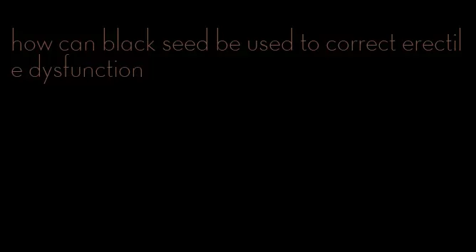 how can black seed be used to correct erectile dysfunction
