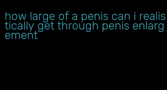 how large of a penis can i realistically get through penis enlargement