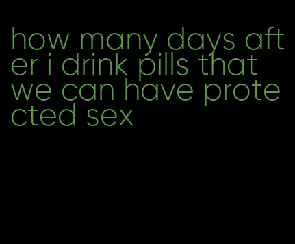 how many days after i drink pills that we can have protected sex