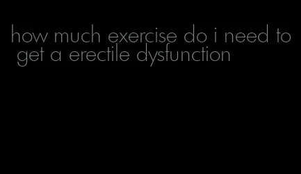 how much exercise do i need to get a erectile dysfunction