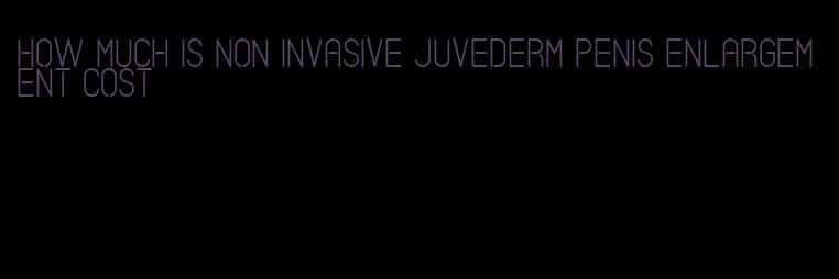 how much is non invasive juvederm penis enlargement cost