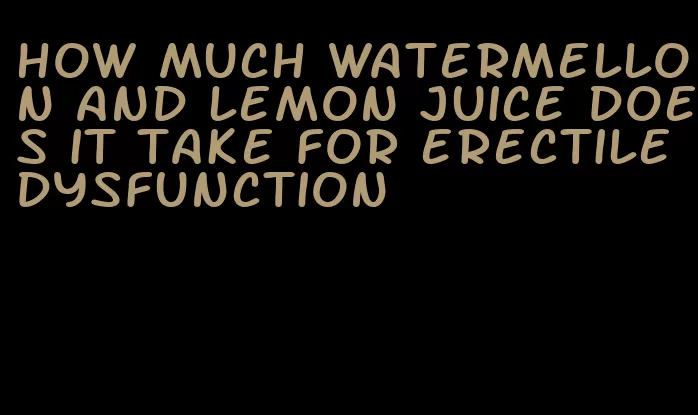 how much watermellon and lemon juice does it take for erectile dysfunction