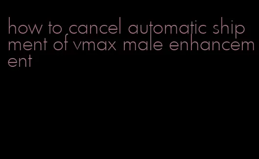 how to cancel automatic shipment of vmax male enhancement