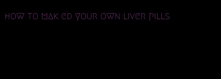 how to mak ed your own liver pills