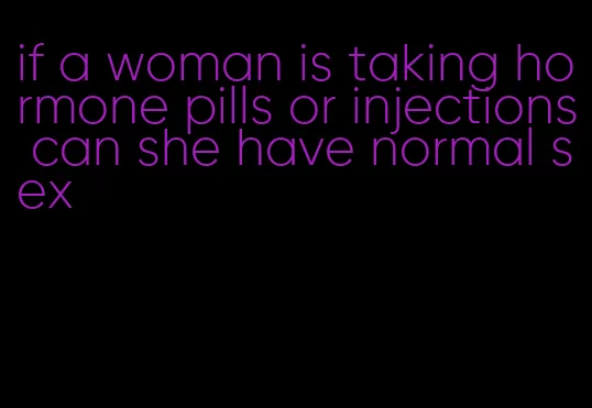 if a woman is taking hormone pills or injections can she have normal sex