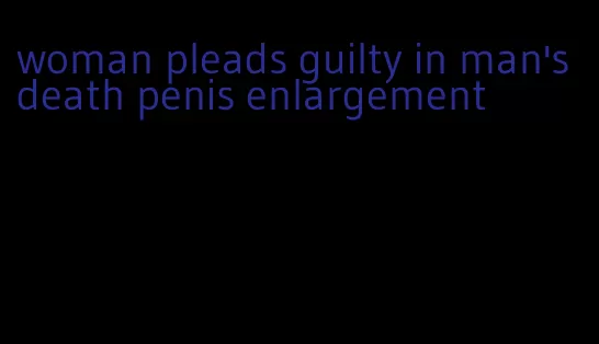 woman pleads guilty in man's death penis enlargement
